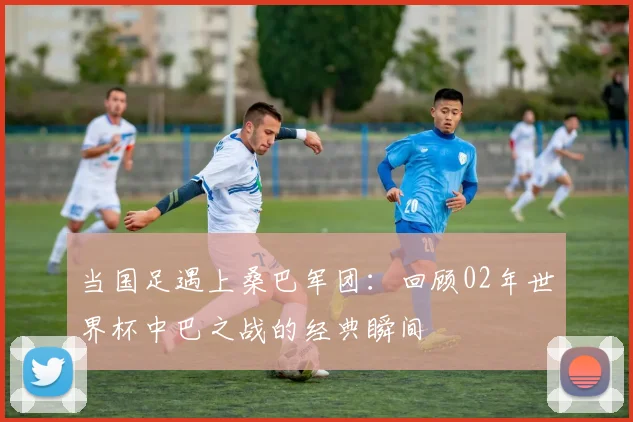 当国足遇上桑巴军团：回顾02年世界杯中巴之战的经典瞬间