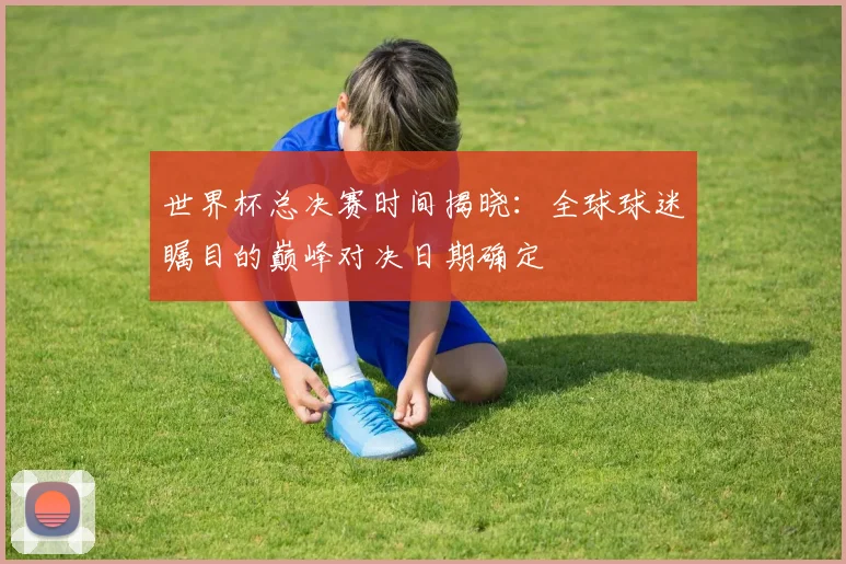 世界杯总决赛时间揭晓：全球球迷瞩目的巅峰对决日期确定