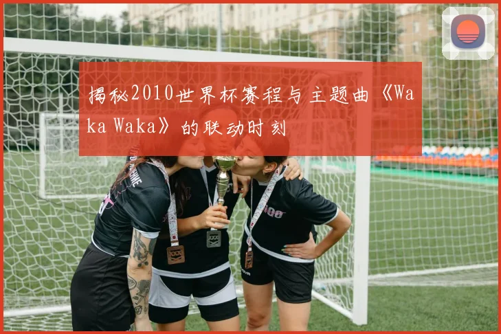 揭秘2010世界杯赛程与主题曲《Waka Waka》的联动时刻