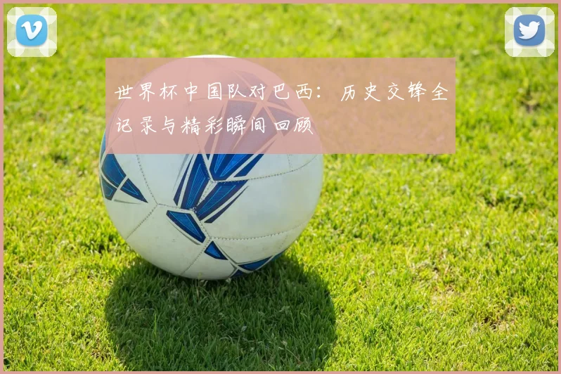世界杯中国队对巴西：历史交锋全记录与精彩瞬间回顾