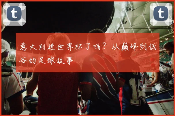 意大利进世界杯了吗？从巅峰到低谷的足球故事